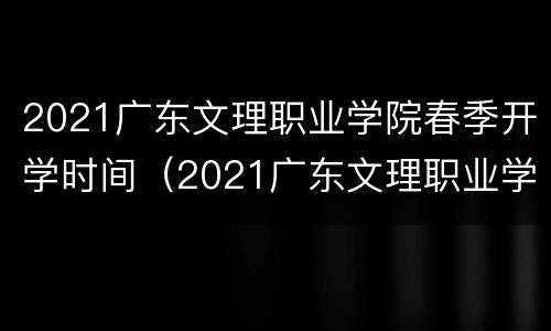 2021广东文理职业学院春季开学时间（2021广东文理职业学院春季开学时间是几号）