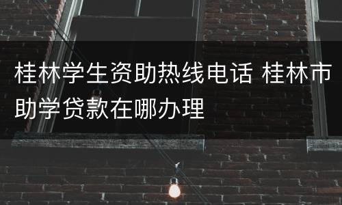 桂林学生资助热线电话 桂林市助学贷款在哪办理