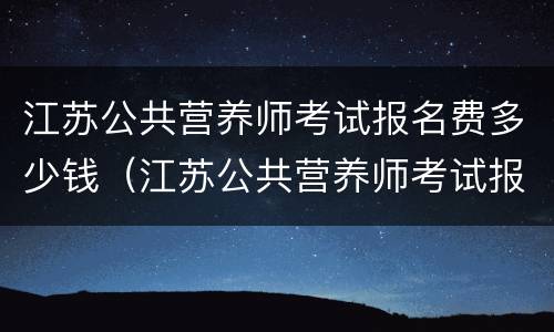 江苏公共营养师考试报名费多少钱（江苏公共营养师考试报名费多少钱一年）