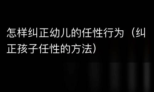 怎样纠正幼儿的任性行为（纠正孩子任性的方法）