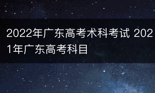 2022年广东高考术科考试 2021年广东高考科目