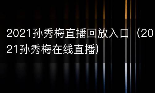 2021孙秀梅直播回放入口（2021孙秀梅在线直播）