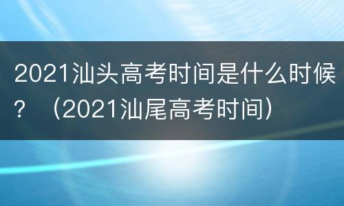 2021汕头高考时间是什么时候？（2021汕尾高考时间）