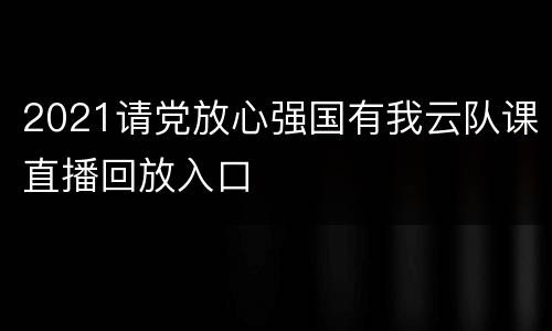 2021请党放心强国有我云队课直播回放入口