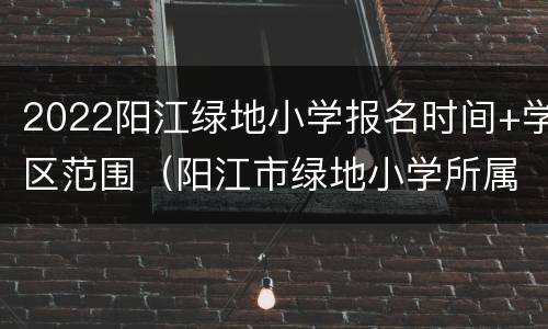 2022阳江绿地小学报名时间+学区范围（阳江市绿地小学所属学区范围）