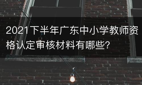 2021下半年广东中小学教师资格认定审核材料有哪些？