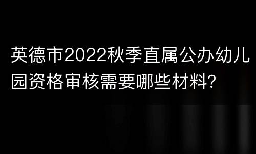 英德市2022秋季直属公办幼儿园资格审核需要哪些材料？