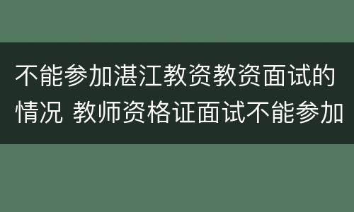不能参加湛江教资教资面试的情况 教师资格证面试不能参加怎么办