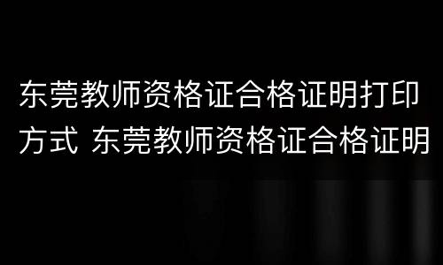 东莞教师资格证合格证明打印方式 东莞教师资格证合格证明打印方式怎么填