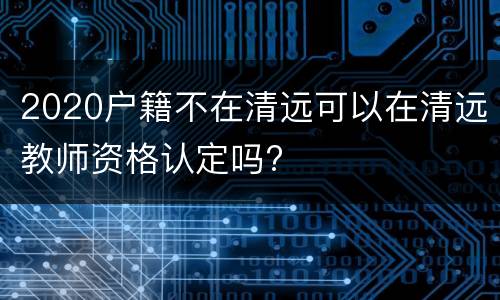 2020户籍不在清远可以在清远教师资格认定吗?