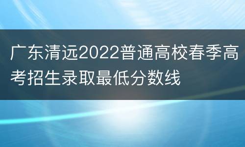 广东清远2022普通高校春季高考招生录取最低分数线