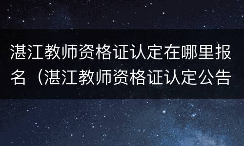 湛江教师资格证认定在哪里报名（湛江教师资格证认定公告）