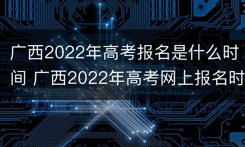 广西2022年高考报名是什么时间 广西2022年高考网上报名时间