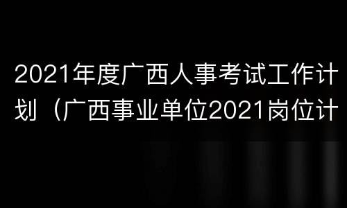 2021年度广西人事考试工作计划（广西事业单位2021岗位计划表）