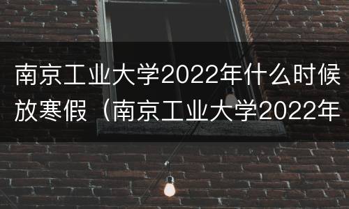 南京工业大学2022年什么时候放寒假（南京工业大学2022年什么时候放寒假呢）