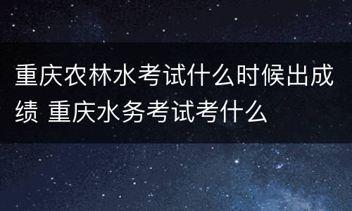 重庆农林水考试什么时候出成绩 重庆水务考试考什么