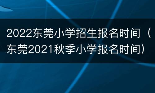 2022东莞小学招生报名时间（东莞2021秋季小学报名时间）