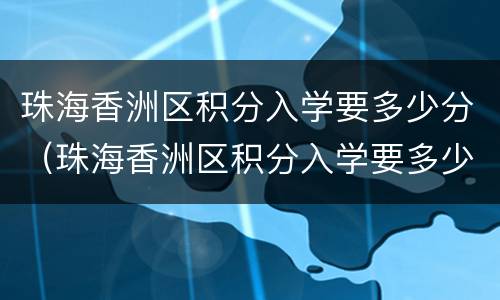 珠海香洲区积分入学要多少分（珠海香洲区积分入学要多少分才能进）