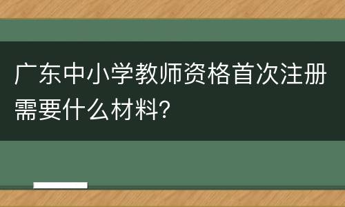 广东中小学教师资格首次注册需要什么材料？