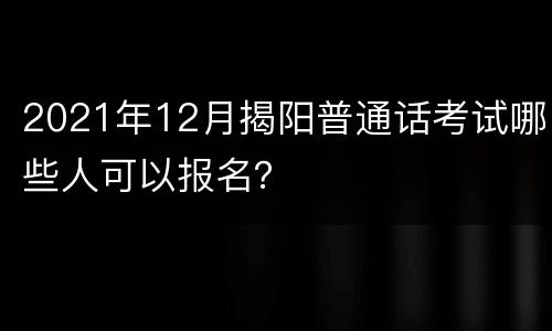 2021年12月揭阳普通话考试哪些人可以报名？