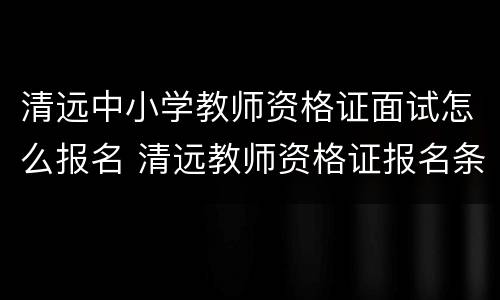 清远中小学教师资格证面试怎么报名 清远教师资格证报名条件