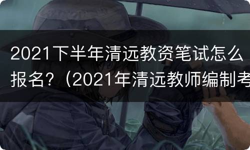2021下半年清远教资笔试怎么报名?（2021年清远教师编制考试时间）