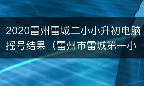 2020雷州雷城二小小升初电脑摇号结果（雷州市雷城第一小学2018年小升初电脑派位查询）