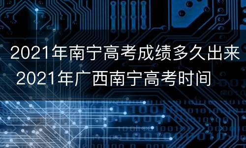2021年南宁高考成绩多久出来 2021年广西南宁高考时间