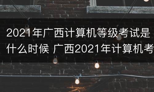 2021年广西计算机等级考试是什么时候 广西2021年计算机考试时间