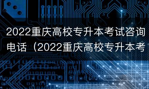 2022重庆高校专升本考试咨询电话（2022重庆高校专升本考试咨询电话是多少）