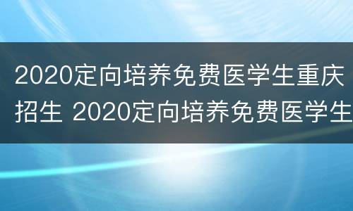 2020定向培养免费医学生重庆招生 2020定向培养免费医学生重庆招生考试