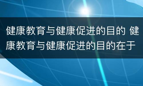 健康教育与健康促进的目的 健康教育与健康促进的目的在于