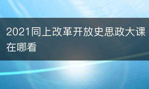 2021同上改革开放史思政大课在哪看