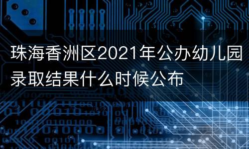珠海香洲区2021年公办幼儿园录取结果什么时候公布