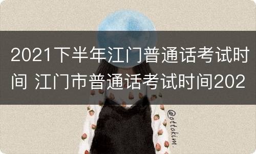 2021下半年江门普通话考试时间 江门市普通话考试时间2021年上半年