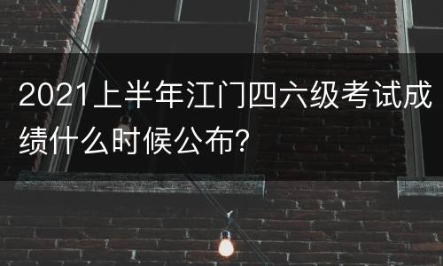 2021上半年江门四六级考试成绩什么时候公布？