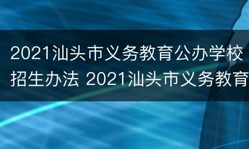 2021汕头市义务教育公办学校招生办法 2021汕头市义务教育公办学校招生办法解读