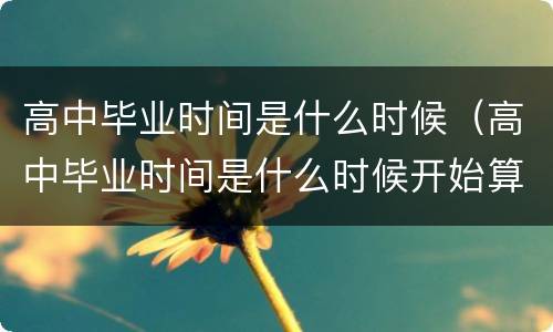 高中毕业时间是什么时候（高中毕业时间是什么时候开始算）