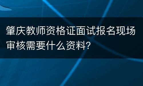 肇庆教师资格证面试报名现场审核需要什么资料？