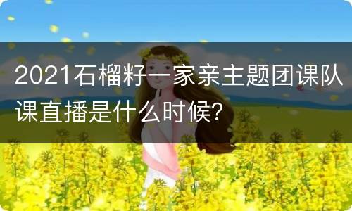 2021石榴籽一家亲主题团课队课直播是什么时候？