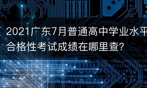 2021广东7月普通高中学业水平合格性考试成绩在哪里查？