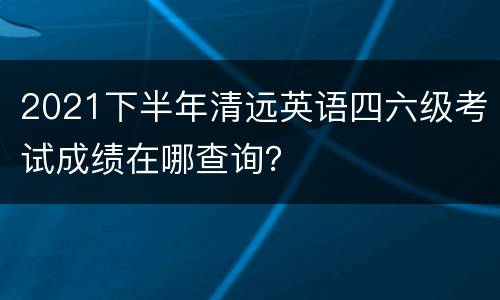 2021下半年清远英语四六级考试成绩在哪查询？