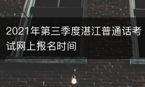 2021年第三季度湛江普通话考试网上报名时间
