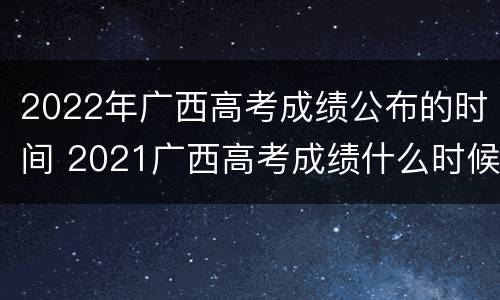 2022年广西高考成绩公布的时间 2021广西高考成绩什么时候公布