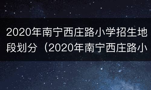 2020年南宁西庄路小学招生地段划分（2020年南宁西庄路小学招生地段划分情况）