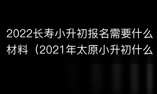 2022长寿小升初报名需要什么材料（2021年太原小升初什么时候报名）