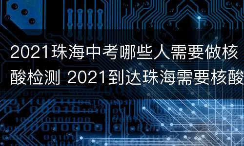 2021珠海中考哪些人需要做核酸检测 2021到达珠海需要核酸检测吗
