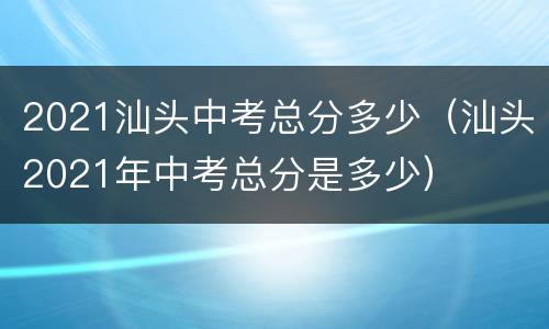 2021汕头中考总分多少（汕头2021年中考总分是多少）