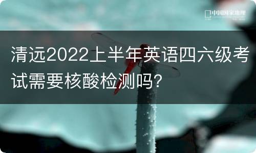 清远2022上半年英语四六级考试需要核酸检测吗？