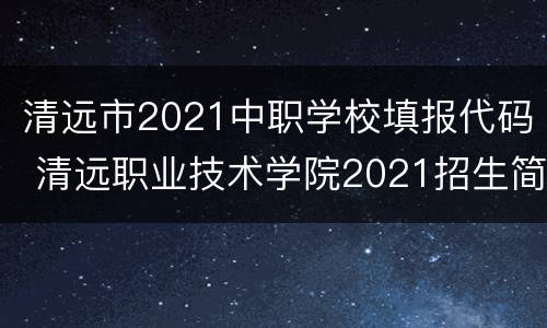 清远市2021中职学校填报代码 清远职业技术学院2021招生简章